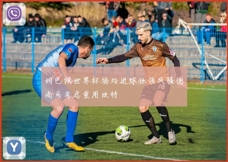 姆巴佩世界杯场均进球独领风骚德尚或考虑重用坎特