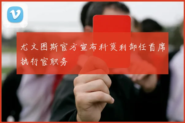 尤文图斯官方宣布科莫利卸任首席执行官职务