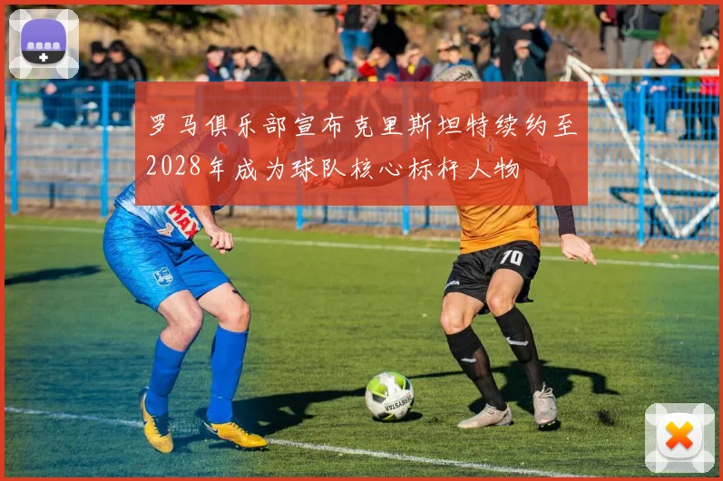 罗马俱乐部宣布克里斯坦特续约至2028年成为球队核心标杆人物