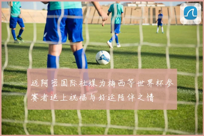 迈阿密国际社媒为梅西等世界杯参赛者送上祝福与好运陪伴之情