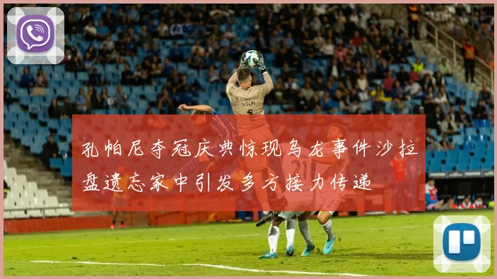 孔帕尼夺冠庆典惊现乌龙事件沙拉盘遗忘家中引发多方接力传递