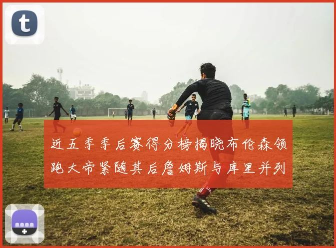 近五季季后赛得分榜揭晓布伦森领跑大帝紧随其后詹姆斯与库里并列第四