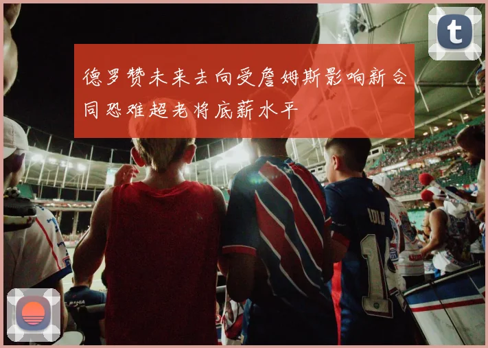 德罗赞未来去向受詹姆斯影响新合同恐难超老将底薪水平