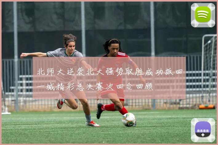 北师大逆袭北大强势取胜成功扳回一城精彩总决赛次回合回顾