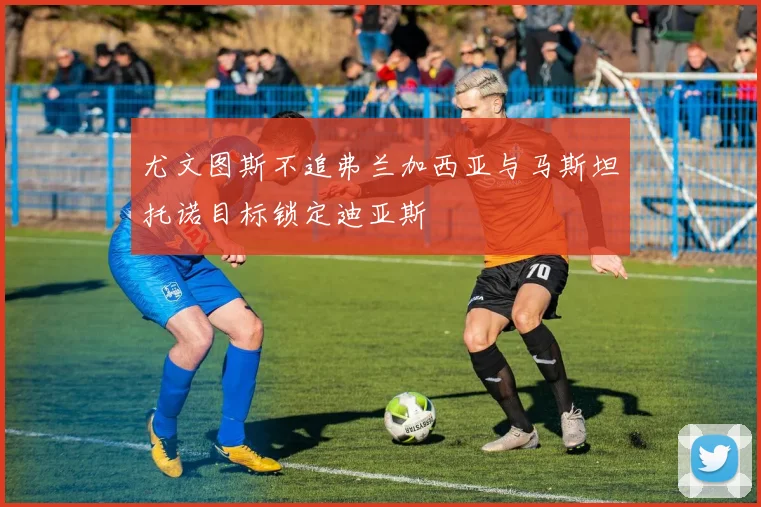尤文图斯不追弗兰加西亚与马斯坦托诺目标锁定迪亚斯