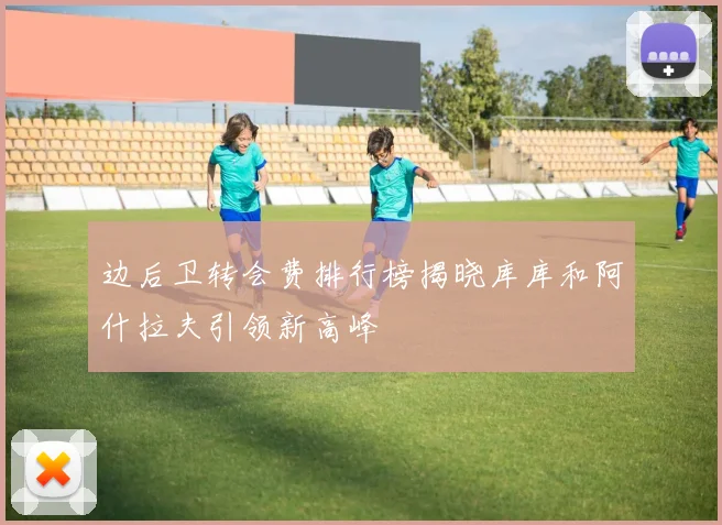边后卫转会费排行榜揭晓库库和阿什拉夫引领新高峰