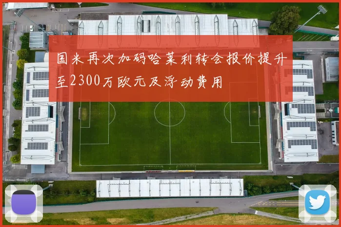 国米再次加码哈莱利转会报价提升至2300万欧元及浮动费用
