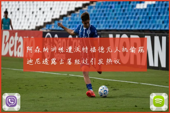 阿森纳训练遭沃特福德无人机偷窥迪尼透露击落经过引发热议