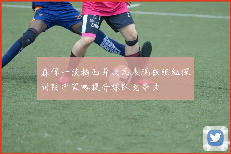 森保一谈梅西异次元表现教练组探讨防守策略提升球队竞争力