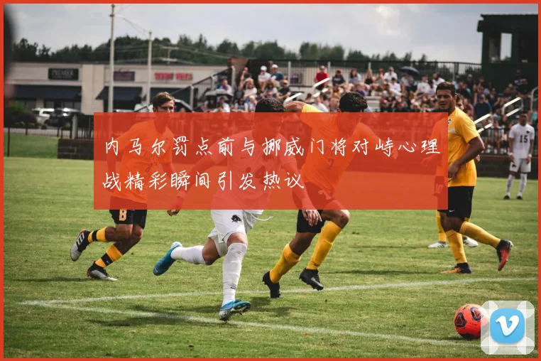 内马尔罚点前与挪威门将对峙心理战精彩瞬间引发热议