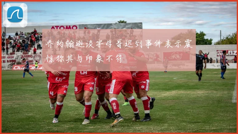 乔约翰逊谈字母哥迟到事件表示震惊称其与印象不符