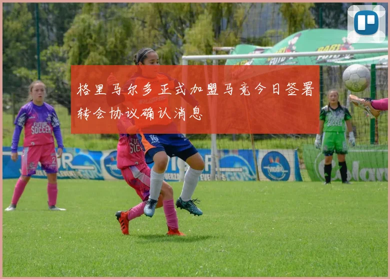 格里马尔多正式加盟马竞今日签署转会协议确认消息