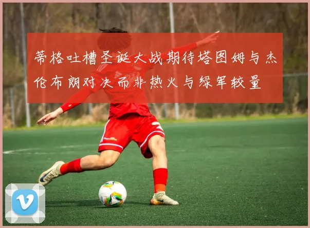 蒂格吐槽圣诞大战期待塔图姆与杰伦布朗对决而非热火与绿军较量