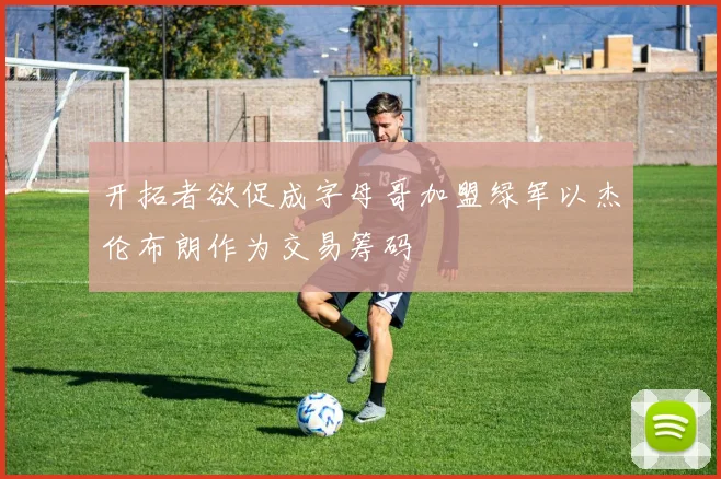 开拓者欲促成字母哥加盟绿军以杰伦布朗作为交易筹码