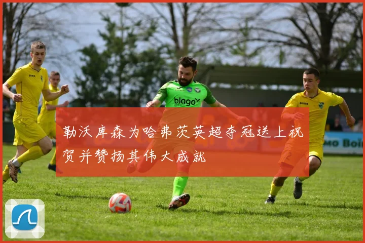 勒沃库森为哈弗茨英超夺冠送上祝贺并赞扬其伟大成就