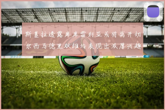 斯基拉透露库库雷利亚或将离开切尔西马德里双雄均表现出浓厚兴趣