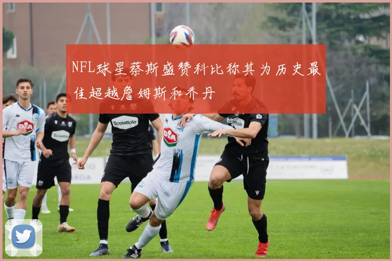 NFL球星蔡斯盛赞科比称其为历史最佳超越詹姆斯和乔丹