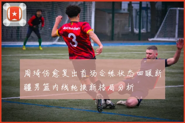 周琦伤愈复出首场合练状态回暖新疆男篮内线轮换新格局分析