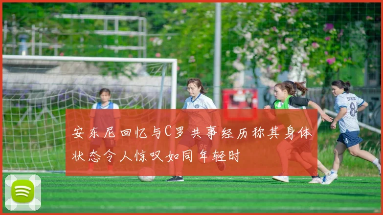 安东尼回忆与C罗共事经历称其身体状态令人惊叹如同年轻时