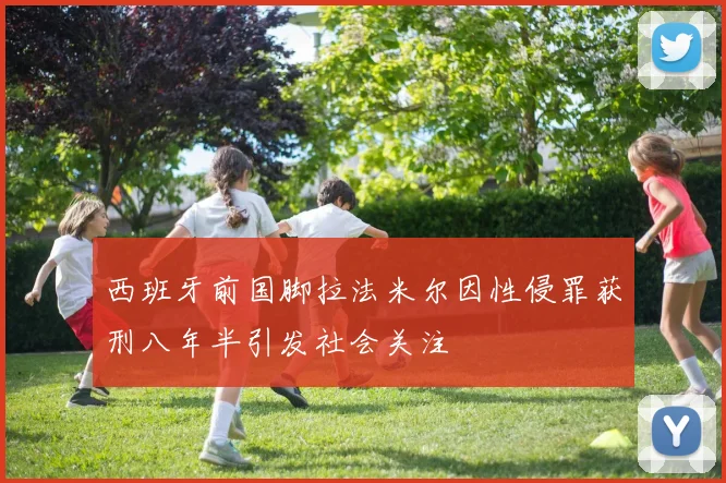 西班牙前国脚拉法米尔因性侵罪获刑八年半引发社会关注