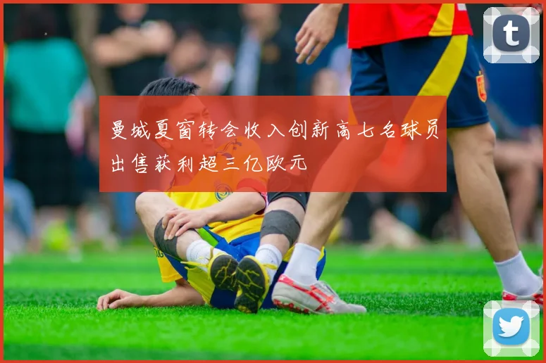 曼城夏窗转会收入创新高七名球员出售获利超三亿欧元