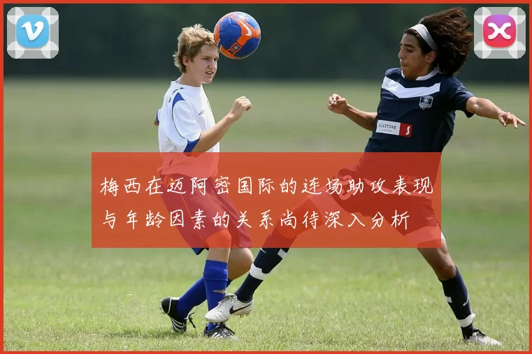 梅西在迈阿密国际的连场助攻表现与年龄因素的关系尚待深入分析