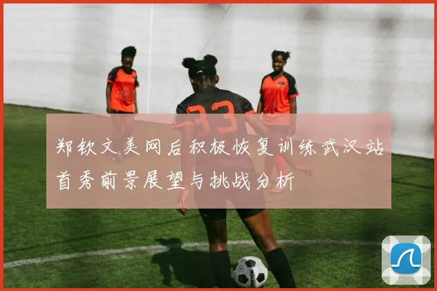 郑钦文美网后积极恢复训练武汉站首秀前景展望与挑战分析